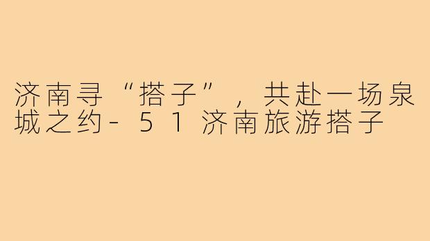 济南寻“搭子”，共赴一场泉城之约-51济南旅游搭子