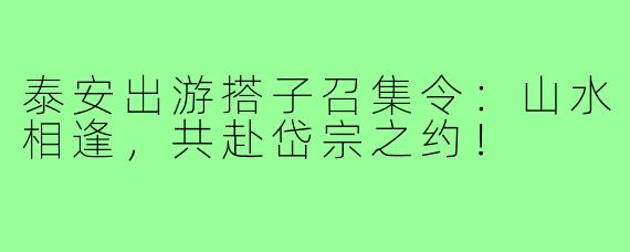 泰安出游搭子召集令：山水相逢，共赴岱宗之约！