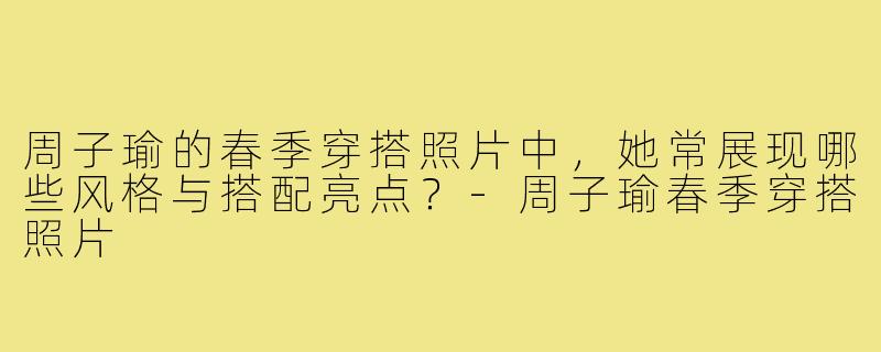 周子瑜的春季穿搭照片中,她常展现哪些风格与搭配亮点?-周子瑜春季穿搭照片