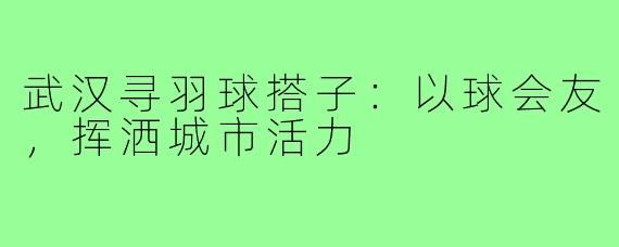 武汉寻羽球搭子：以球会友，挥洒城市活力