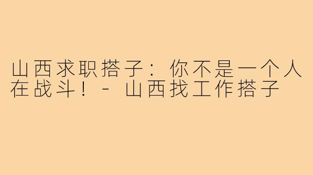 山西求职搭子：你不是一个人在战斗！-山西找工作搭子