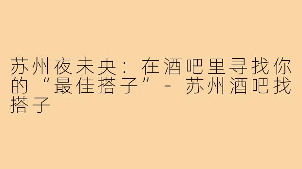 苏州夜未央：在酒吧里寻找你的“最佳搭子”-苏州酒吧找搭子