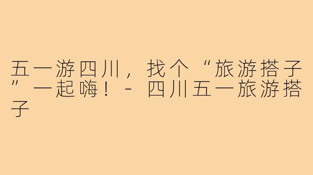 五一游四川，找个“旅游搭子”一起嗨！-四川五一旅游搭子