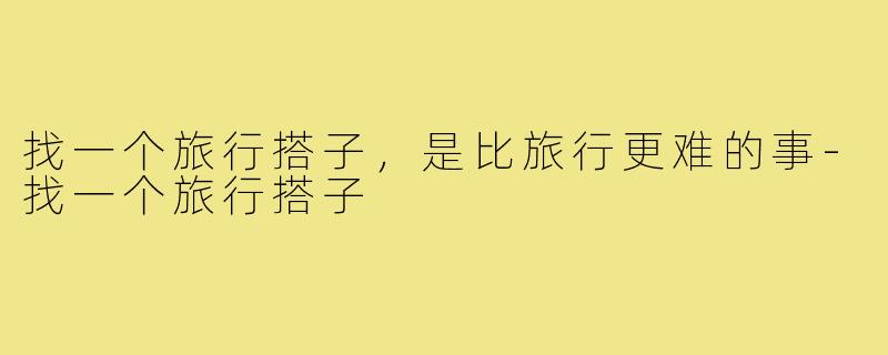 找一个旅行搭子，是比旅行更难的事-找一个旅行搭子