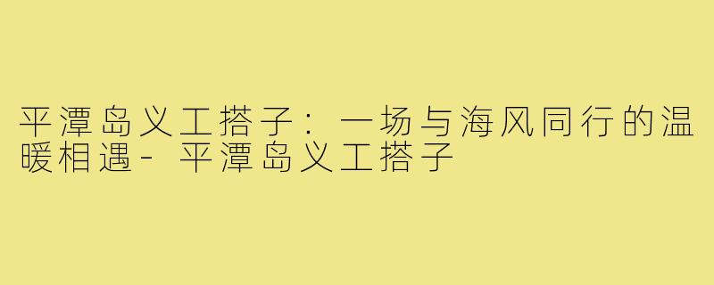 平潭岛义工搭子：一场与海风同行的温暖相遇-平潭岛义工搭子