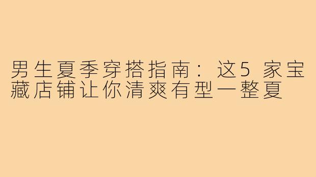 男生夏季穿搭指南：这5家宝藏店铺让你清爽有型一整夏