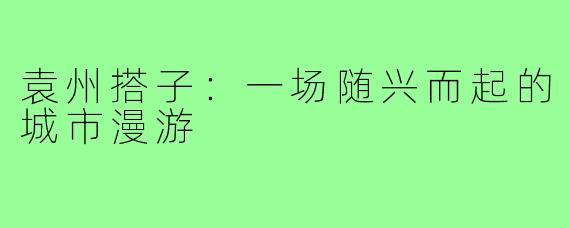 袁州搭子：一场随兴而起的城市漫游