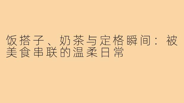 饭搭子、奶茶与定格瞬间：被美食串联的温柔日常