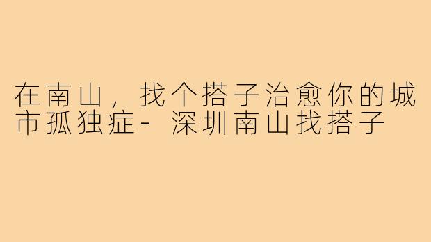 在南山，找个搭子治愈你的城市孤独症-深圳南山找搭子