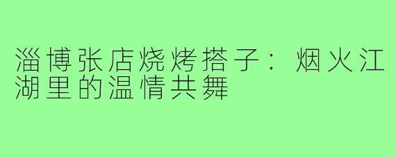 淄博张店烧烤搭子:烟火江湖里的温情共舞