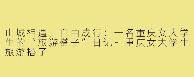 山城相遇,自由成行:一名重庆女大学生的“旅游搭子”日记-重庆女大学生旅游搭子