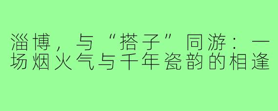 淄博,与“搭子”同游:一场烟火气与千年瓷韵的相逢