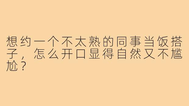 想约一个不太熟的同事当饭搭子，怎么开口显得自然又不尴尬？