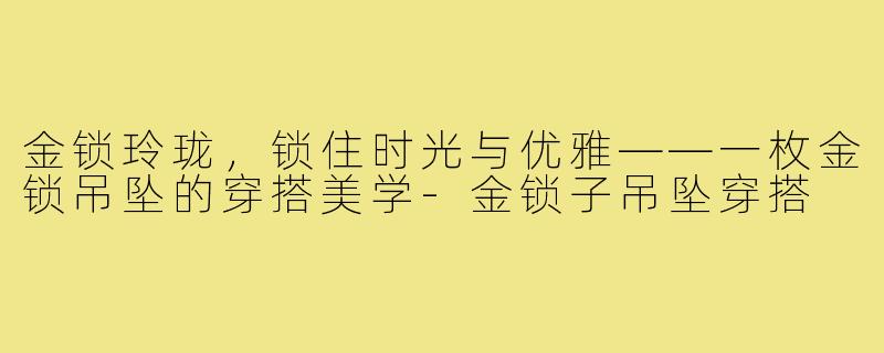 金锁玲珑,锁住时光与优雅——一枚金锁吊坠的穿搭美学-金锁子吊坠穿搭