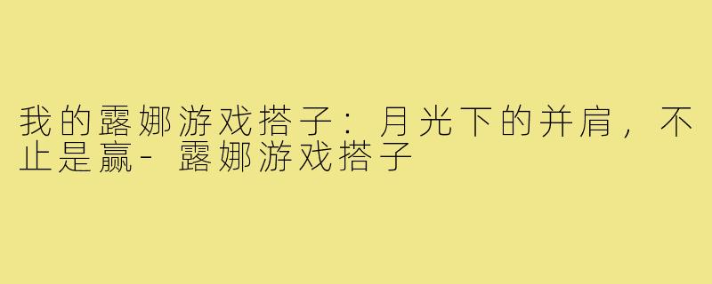 我的露娜游戏搭子：月光下的并肩，不止是赢-露娜游戏搭子