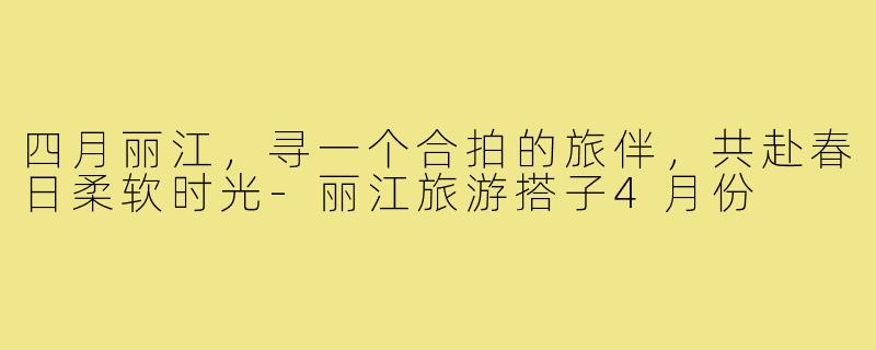 四月丽江，寻一个合拍的旅伴，共赴春日柔软时光-丽江旅游搭子4月份