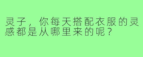 灵子，你每天搭配衣服的灵感都是从哪里来的呢？