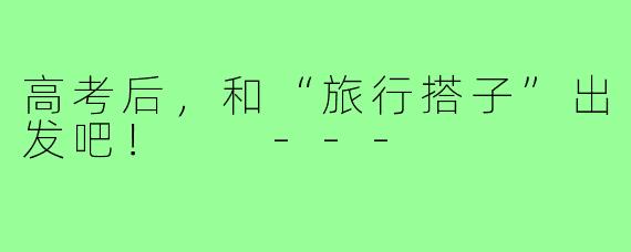 高考后,和“旅行搭子”出发吧!
---