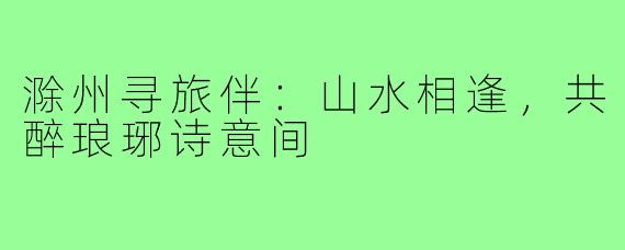 滁州寻旅伴:山水相逢,共醉琅琊诗意间