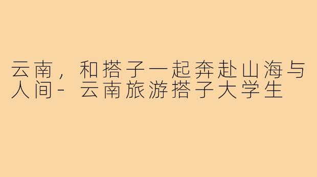 云南,和搭子一起奔赴山海与人间-云南旅游搭子大学生