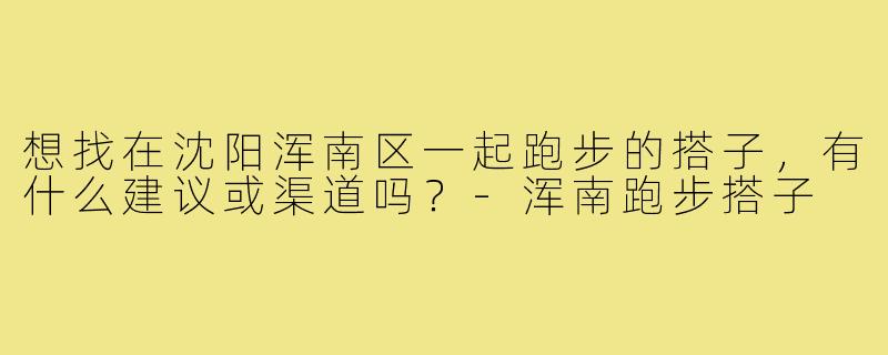 想找在沈阳浑南区一起跑步的搭子,有什么建议或渠道吗?-浑南跑步搭子