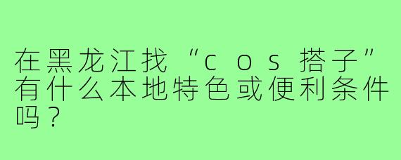 在黑龙江找“cos搭子”有什么本地特色或便利条件吗？