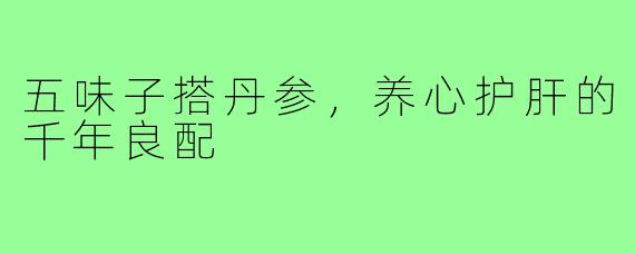 五味子搭丹参,养心护肝的千年良配