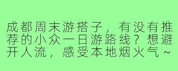 成都周末游搭子,有没有推荐的小众一日游路线?想避开人流,感受本地烟火气~