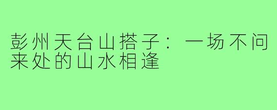 彭州天台山搭子：一场不问来处的山水相逢