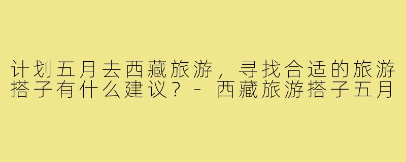 计划五月去西藏旅游，寻找合适的旅游搭子有什么建议？-西藏旅游搭子五月