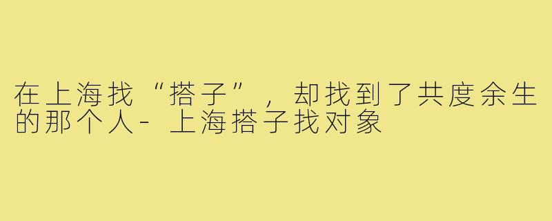 在上海找“搭子”，却找到了共度余生的那个人-上海搭子找对象