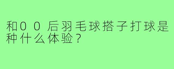 和00后羽毛球搭子打球是种什么体验?
