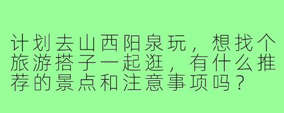 计划去山西阳泉玩，想找个旅游搭子一起逛，有什么推荐的景点和注意事项吗？