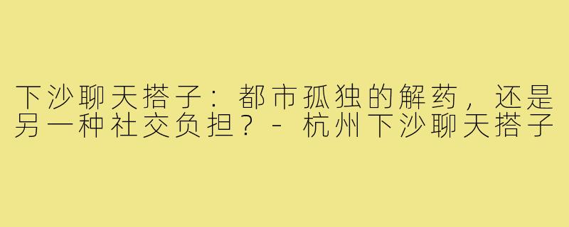 下沙聊天搭子：都市孤独的解药，还是另一种社交负担？-杭州下沙聊天搭子