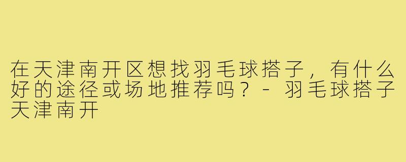 在天津南开区想找羽毛球搭子，有什么好的途径或场地推荐吗？-羽毛球搭子天津南开