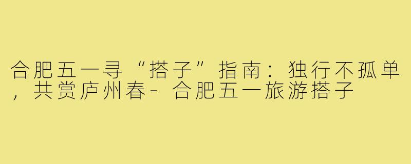 合肥五一寻“搭子”指南：独行不孤单，共赏庐州春-合肥五一旅游搭子