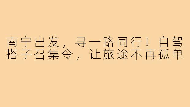 南宁出发，寻一路同行！自驾搭子召集令，让旅途不再孤单