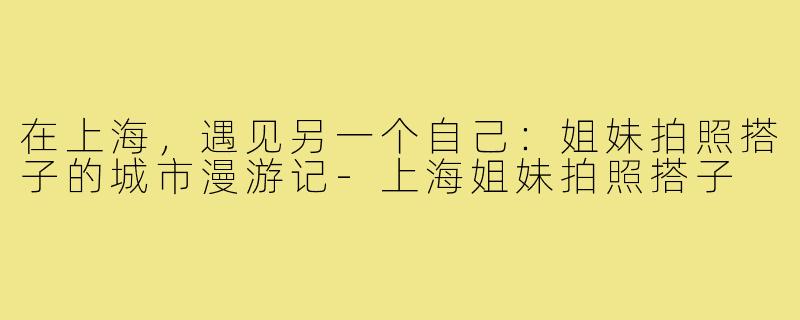 在上海,遇见另一个自己:姐妹拍照搭子的城市漫游记-上海姐妹拍照搭子