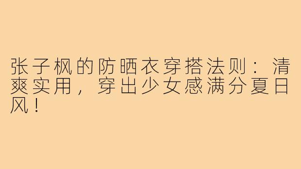 张子枫的防晒衣穿搭法则：清爽实用，穿出少女感满分夏日风！