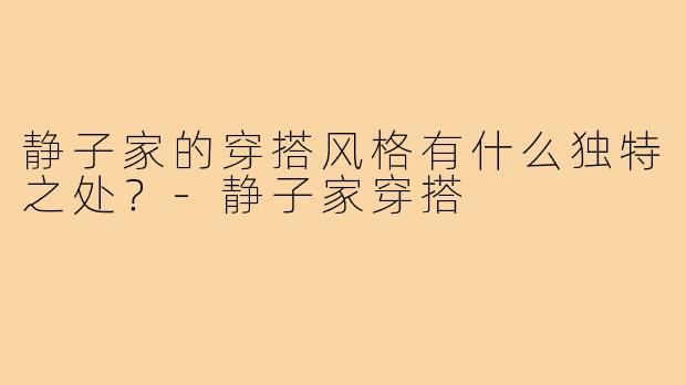 静子家的穿搭风格有什么独特之处？-静子家穿搭