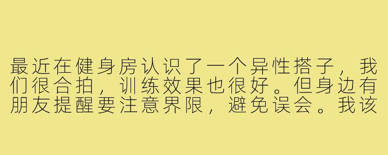 最近在健身房认识了一个异性搭子，我们很合拍，训练效果也很好。但身边有朋友提醒要注意界限，避免误会。我该怎样在保持健身效果的同时，把握好这个关系的尺度呢？-健身房异性健身搭子
