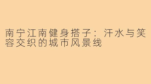 南宁江南健身搭子：汗水与笑容交织的城市风景线