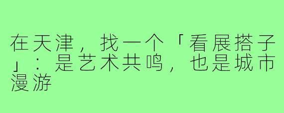 在天津，找一个「看展搭子」：是艺术共鸣，也是城市漫游