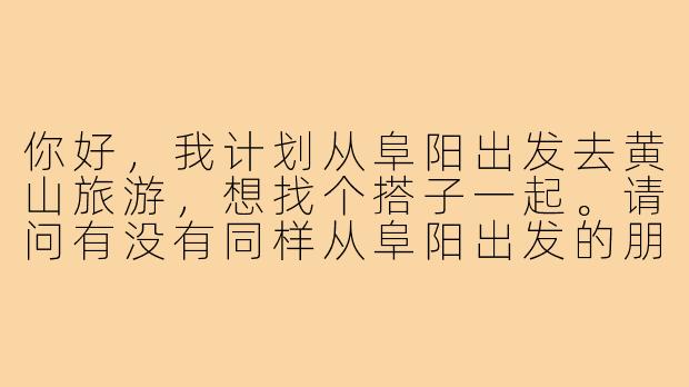 你好,我计划从阜阳出发去黄山旅游,想找个搭子一起。请问有没有同样从阜阳出发的朋友?或者对行程安排有什么建议吗?-阜阳去黄山旅游搭子