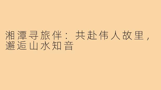 湘潭寻旅伴：共赴伟人故里，邂逅山水知音