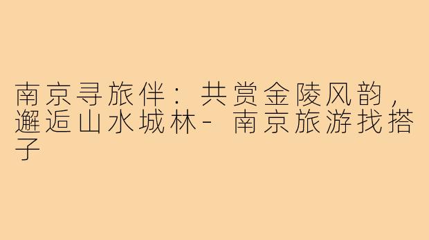 南京寻旅伴：共赏金陵风韵，邂逅山水城林-南京旅游找搭子