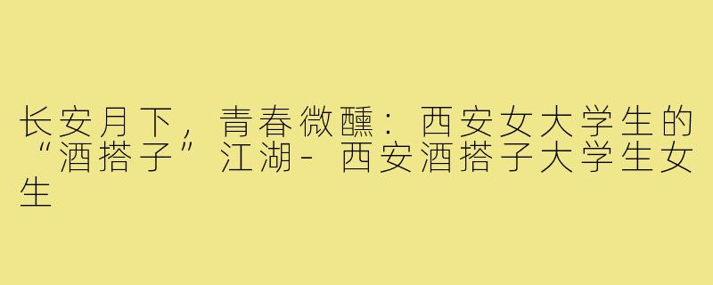 长安月下,青春微醺:西安女大学生的“酒搭子”江湖-西安酒搭子大学生女生