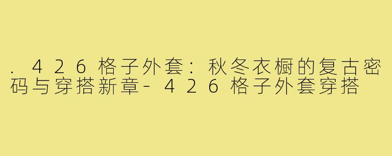 .426格子外套：秋冬衣橱的复古密码与穿搭新章-426格子外套穿搭