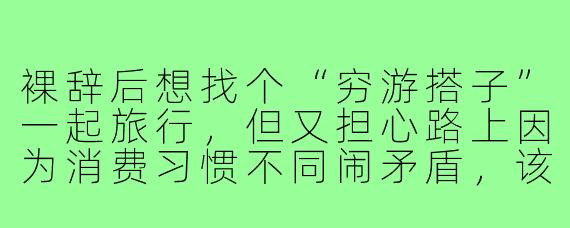 裸辞后想找个“穷游搭子”一起旅行,但又担心路上因为消费习惯不同闹矛盾,该怎么提前沟通和准备?