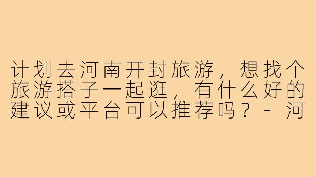 计划去河南开封旅游，想找个旅游搭子一起逛，有什么好的建议或平台可以推荐吗？-河南开封旅游搭子